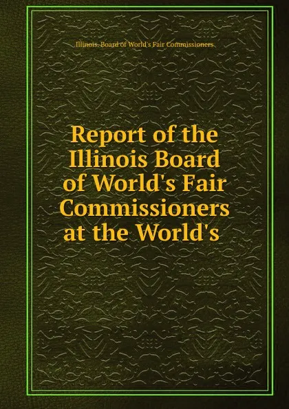 Обложка книги Report of the Illinois Board of World.s Fair Commissioners at the World.s ., Illinois. Board of World's Fair Commissioners