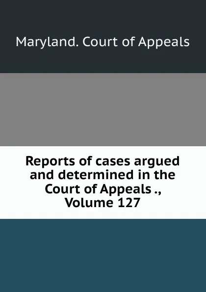 Обложка книги Reports of cases argued and determined in the Court of Appeals ., Volume 127, Maryland. Court of Appeals