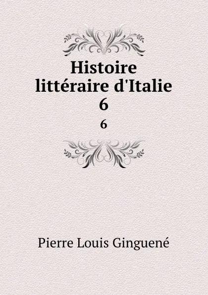 Обложка книги Histoire litteraire d.Italie. 6, Pierre Louis Ginguené