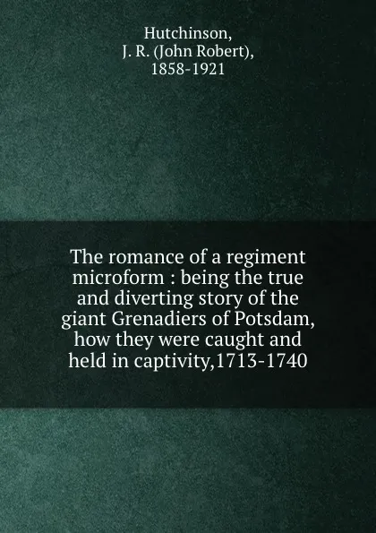 Обложка книги The romance of a regiment microform : being the true and diverting story of the giant Grenadiers of Potsdam, how they were caught and held in captivity,1713-1740, John Robert Hutchinson