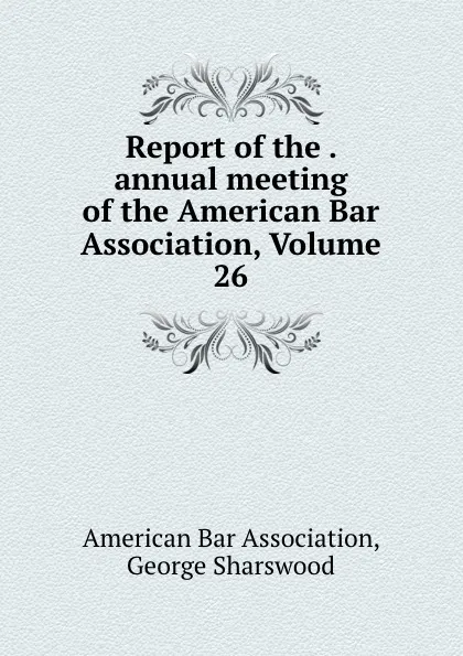 Обложка книги Report of the . annual meeting of the American Bar Association, Volume 26, George Sharswood