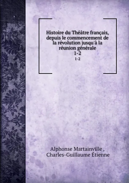 Обложка книги Histoire du Theatre francais, depuis le commencement de la revolution jusqu.a la reunion generale. 1-2, Alphonse Martainville