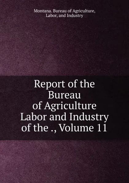 Обложка книги Report of the Bureau of Agriculture Labor and Industry of the ., Volume 11, Montana. Bureau of Agriculture