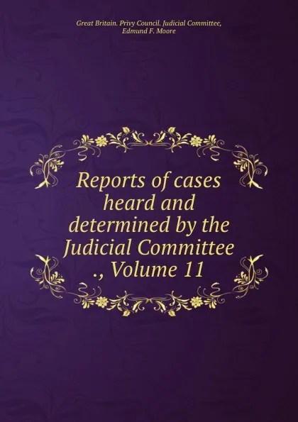 Обложка книги Reports of cases heard and determined by the Judicial Committee ., Volume 11, Great Britain. Privy Council. Judicial Committee