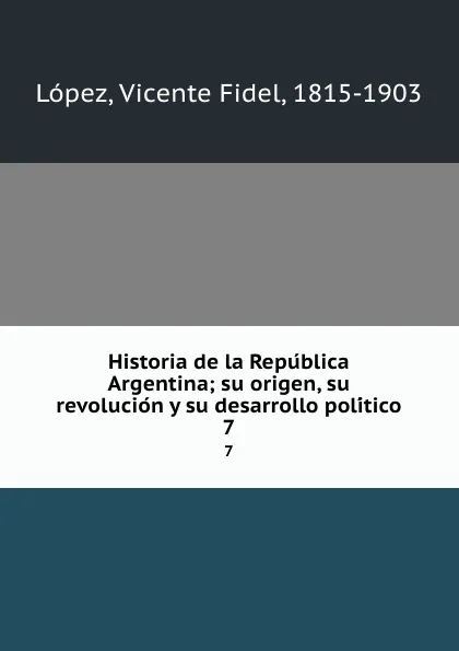 Обложка книги Historia de la Republica Argentina; su origen, su revolucion y su desarrollo politico. 7, Vicente Fidel Lopez