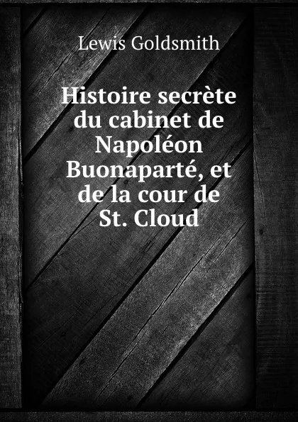 Обложка книги Histoire secrete du cabinet de Napoleon Buonaparte, et de la cour de St. Cloud, Lewis Goldsmith