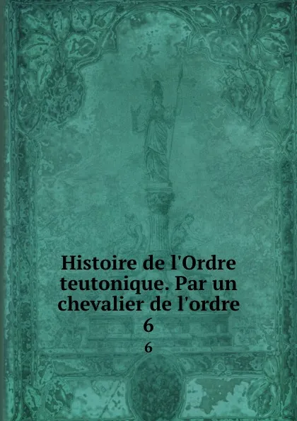 Обложка книги Histoire de l.Ordre teutonique. Par un chevalier de l.ordre. 6, Wilhelm Eugen Joseph Wal