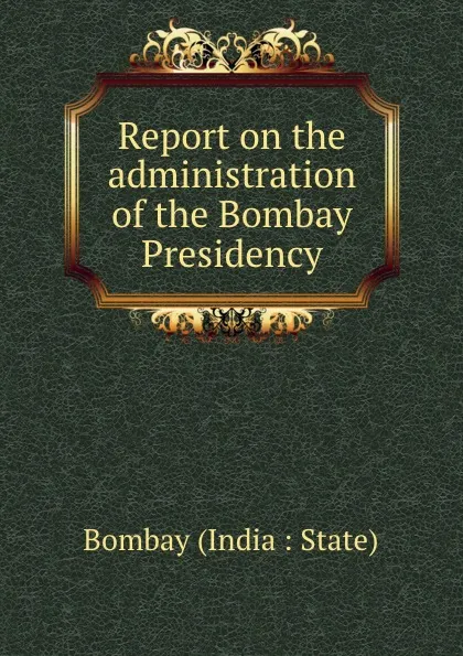 Обложка книги Report on the administration of the Bombay Presidency, Bombay India State