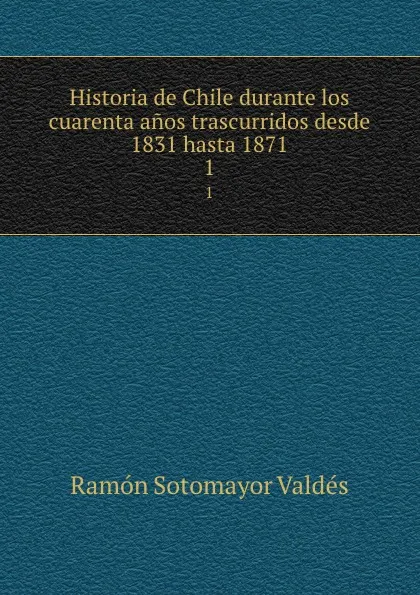 Обложка книги Historia de Chile durante los cuarenta anos trascurridos desde 1831 hasta 1871. 1, Ramón Sotomayor Valdés