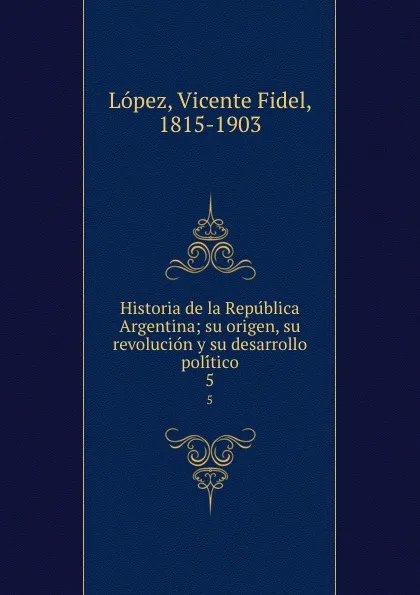 Обложка книги Historia de la Republica Argentina; su origen, su revolucion y su desarrollo politico. 5, Vicente Fidel Lopez