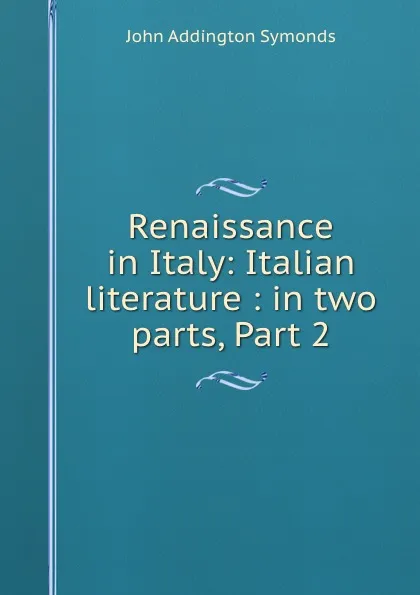 Обложка книги Renaissance in Italy: Italian literature : in two parts, Part 2, John Addington Symonds