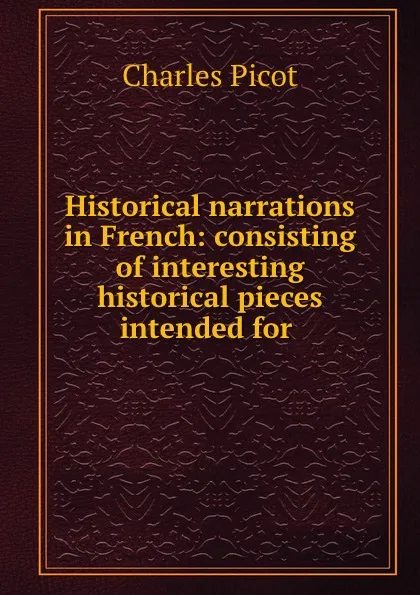 Обложка книги Historical narrations in French: consisting of interesting historical pieces intended for ., Charles Picot