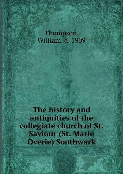 Обложка книги The history and antiquities of the collegiate church of St. Saviour (St. Marie Overie) Southwark, William Thompson