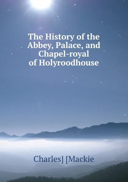 Обложка книги The History of the Abbey, Palace, and Chapel-royal of Holyroodhouse, Charles Mackie