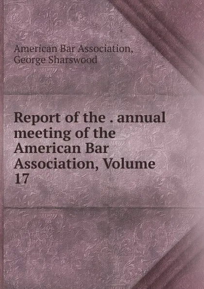 Обложка книги Report of the . annual meeting of the American Bar Association, Volume 17, George Sharswood