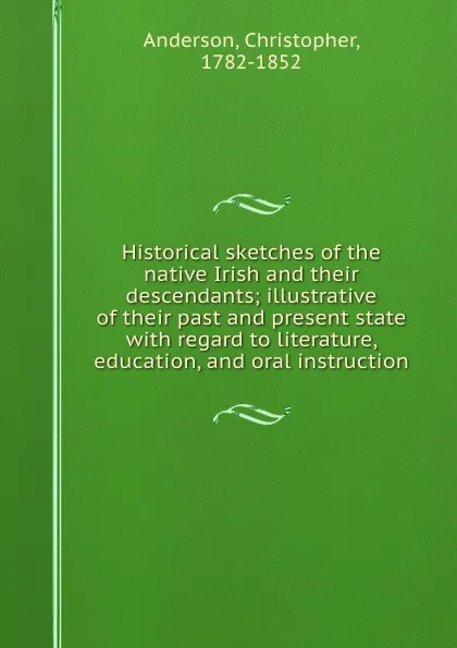 Обложка книги Historical sketches of the native Irish and their descendants; illustrative of their past and present state with regard to literature, education, and oral instruction, Christopher Anderson