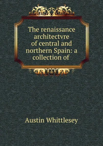 Обложка книги The renaissance architectvre of central and northern Spain: a collection of ., Austin Whittlesey