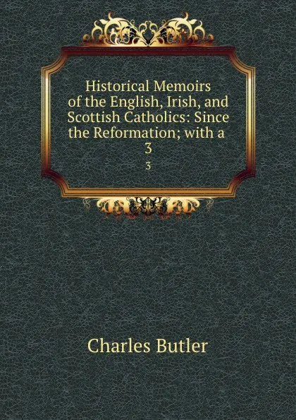 Обложка книги Historical Memoirs of the English, Irish, and Scottish Catholics: Since the Reformation; with a . 3, Charles Butler