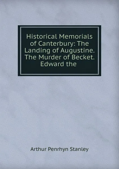 Обложка книги Historical Memorials of Canterbury: The Landing of Augustine. The Murder of Becket. Edward the ., Arthur Penrhyn Stanley