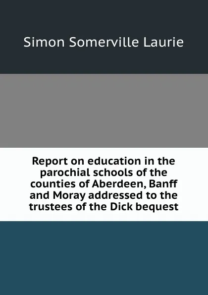 Обложка книги Report on education in the parochial schools of the counties of Aberdeen, Banff and Moray addressed to the trustees of the Dick bequest, Laurie Simon Somerville
