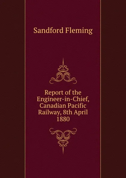 Обложка книги Report of the Engineer-in-Chief, Canadian Pacific Railway, 8th April 1880, Sandford Fleming