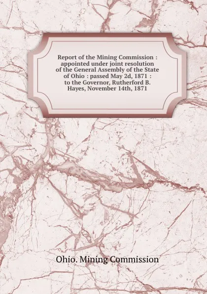 Обложка книги Report of the Mining Commission : appointed under joint resolution of the General Assembly of the State of Ohio : passed May 2d, 1871 : to the Governor, Rutherford B. Hayes, November 14th, 1871, Ohio. Mining Commission