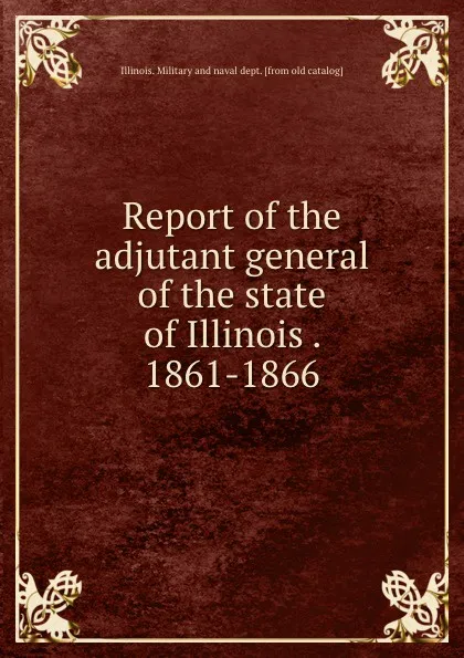 Обложка книги Report of the adjutant general of the state of Illinois . 1861-1866, Illinois. Military and naval dept