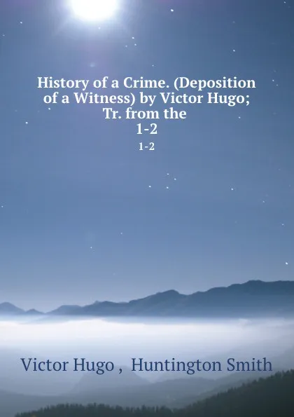 Обложка книги History of a Crime. (Deposition of a Witness) by Victor Hugo; Tr. from the . 1-2, Victor Hugo