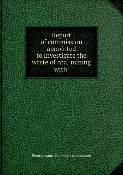 Обложка книги Report of commission appointed to investigate the waste of coal mining with ., Pennsylvania. Coal waste commission