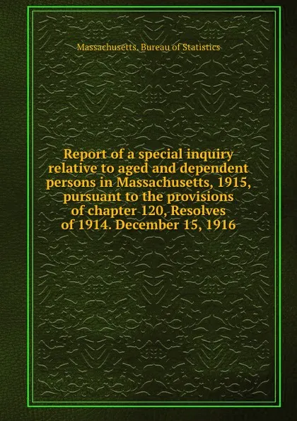 Обложка книги Report of a special inquiry relative to aged and dependent persons in Massachusetts, 1915, pursuant to the provisions of chapter 120, Resolves of 1914. December 15, 1916, Massachusetts. Bureau of Statistics