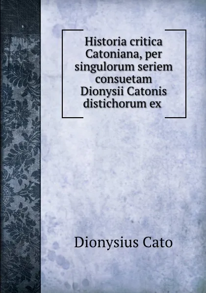 Обложка книги Historia critica Catoniana, per singulorum seriem consuetam Dionysii Catonis distichorum ex ., Dionysius Cato