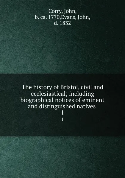 Обложка книги The history of Bristol, civil and ecclesiastical; including biographical notices of eminent and distinguished natives . 1, John Corry