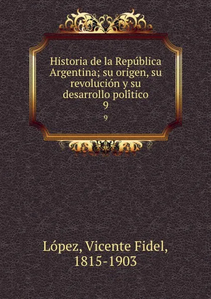 Обложка книги Historia de la Republica Argentina; su origen, su revolucion y su desarrollo politico. 9, Vicente Fidel Lopez