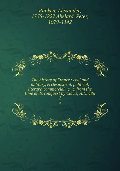 Обложка книги The history of France : civil and military, ecclesiastical, political, literary, commercial, .c. .c. from the time of its conquest by Clovis, A.D. 486. 2, Alexander Ranken