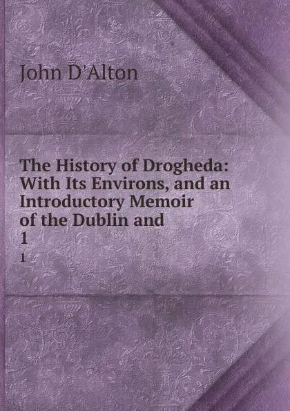 Обложка книги The History of Drogheda: With Its Environs, and an Introductory Memoir of the Dublin and . 1, John d'Alton