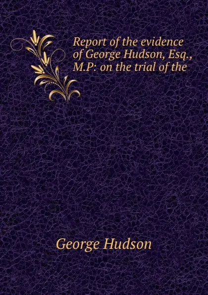 Обложка книги Report of the evidence of George Hudson, Esq., M.P: on the trial of the ., George Hudson