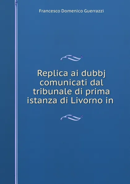 Обложка книги Replica ai dubbj comunicati dal tribunale di prima istanza di Livorno in ., Francesco Domenico Guerrazzi