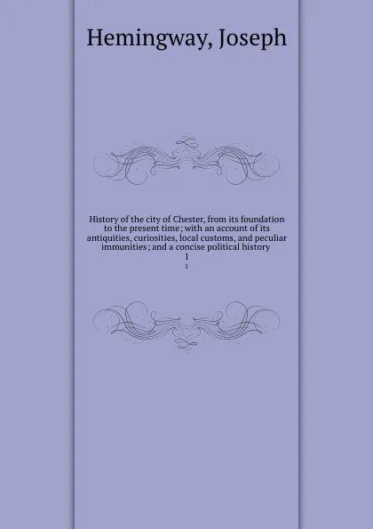 Обложка книги History of the city of Chester, from its foundation to the present time; with an account of its antiquities, curiosities, local customs, and peculiar immunities; and a concise political history . 1, Joseph Hemingway