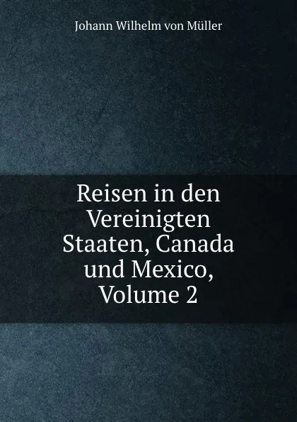 Обложка книги Reisen in den Vereinigten Staaten, Canada und Mexico, Volume 2, Johann Wilhelm von Müller