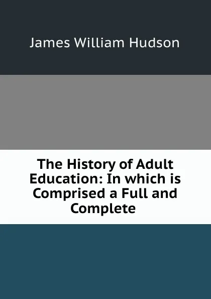 Обложка книги The History of Adult Education: In which is Comprised a Full and Complete ., James William Hudson