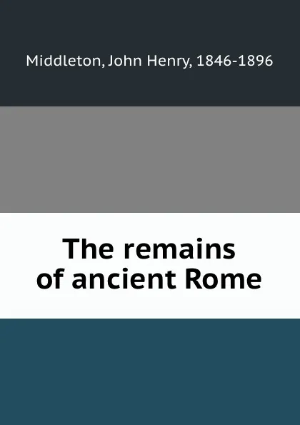 Обложка книги The remains of ancient Rome, John Henry Middleton