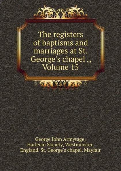 Обложка книги The registers of baptisms and marriages at St. George.s chapel ., Volume 15, George John Armytage