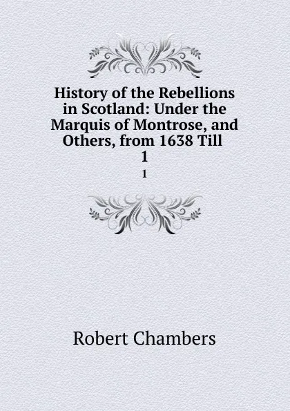 Обложка книги History of the Rebellions in Scotland: Under the Marquis of Montrose, and Others, from 1638 Till . 1, Robert Chambers