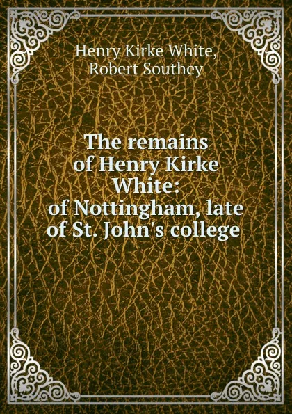 Обложка книги The remains of Henry Kirke White: of Nottingham, late of St. John.s college ., Henry Kirke White