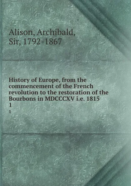 Обложка книги History of Europe, from the commencement of the French revolution to the restoration of the Bourbons in MDCCCXV i.e. 1815. 1, Archibald Alison