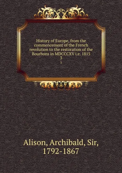 Обложка книги History of Europe, from the commencement of the French revolution to the restoration of the Bourbons in MDCCCXV i.e. 1815. 3, Archibald Alison