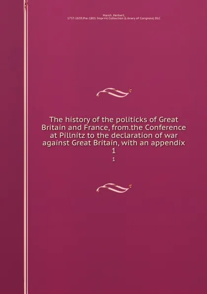 Обложка книги The history of the politicks of Great Britain and France, from.the Conference at Pillnitz to the declaration of war against Great Britain, with an appendix. 1, Herbert Marsh