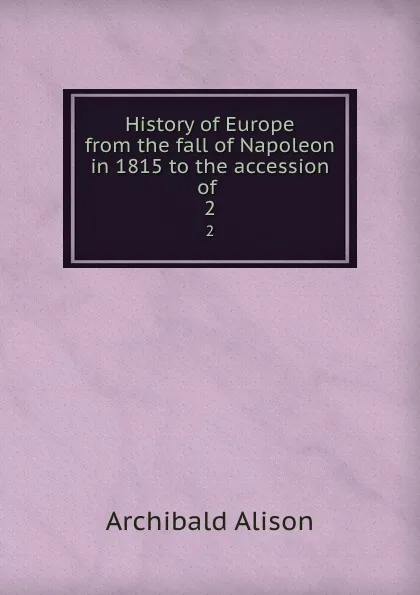 Обложка книги History of Europe from the fall of Napoleon in 1815 to the accession of . 2, Archibald Alison