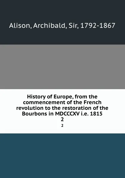 Обложка книги History of Europe, from the commencement of the French revolution to the restoration of the Bourbons in MDCCCXV i.e. 1815. 2, Archibald Alison