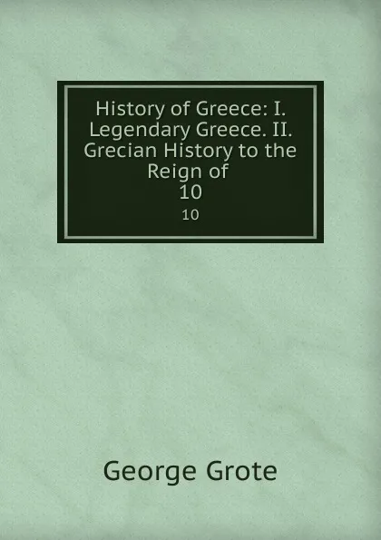 Обложка книги History of Greece: I. Legendary Greece. II. Grecian History to the Reign of . 10, George Grote